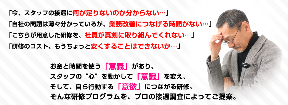 「今、スタッフの接遇に何が足りないのか分からない…」「自社の問題は薄々分かっているが、業務改善につなげる時間がない…」「こちらが用意した研修を、社員が真剣に取り組んでくれない…」「研修のコスト、もうちょっと安くすることはできないか…」お金と時間を使う「意義」があり、スタッフの“心”を動かして「意識」を変え、そして、自ら行動する「意欲」につながる研修。そんな研修プログラムを、プロの接遇調査によってご提案。